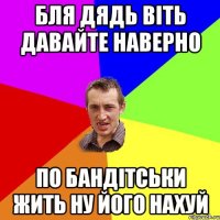 бля дядь віть давайте наверно по бандітськи жить ну його нахуй