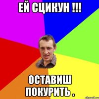 ей сцикун !!! оставиш покурить .