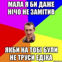 мала я би даже нічо не замітив якби на тобі були не труси Едіка