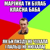 Марійка ти булаб класна баба як би пизду не чухала і пальці не нюхала(