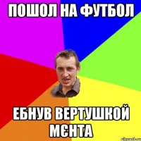 пошол на футбол ебнув вертушкой МєнТа