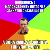 полвялись з малой,звонить питає чі я зайнятий,сказав,шо не а вона каже,а я зайнята і кінула трубку!