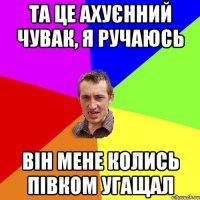 Та це ахуєнний чувак, я ручаюсь Він мене колись півком угащал