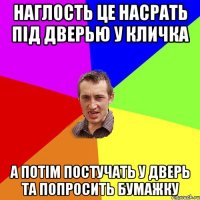 НАГЛОСТЬ ЦЕ НАСРАТЬ ПIД ДВЕРЬЮ У КЛИЧКА А ПОТIM ПОСТУЧАТЬ У ДВЕРЬ ТА ПОПРОСИТЬ БУМАЖКУ