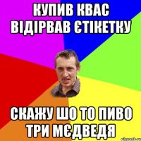 купив квас відірвав єтікетку скажу шо то пиво три мєдведя