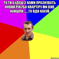 то ти будеш з нами празнувать новий рік?бо квартіру ми вже найшли.......то йди нахуй 