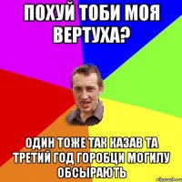 ПОХУЙ ТОБИ МОЯ ВЕРТУХА? ОДИН ТОЖЕ ТАК КАЗАВ ТА ТРЕТИЙ ГОД ГОРОБЦИ МОГИЛУ ОБСЫРАЮТЬ