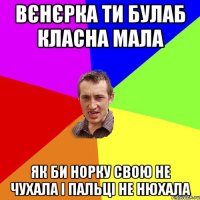 Вєнєрка ти булаб класна мала як би норку свою не чухала і пальці не нюхала