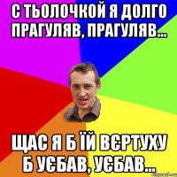 С тьолочкой я долго прагуляв, прагуляв... Щас я б їй вєртуху б уєбав, уєбав...