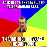 Едік, шо ти вийобуєшся? Та нормальна баба.. Ти главноє як бухаєш - не закусуюй