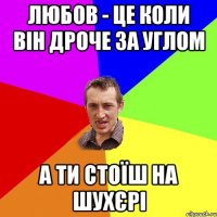 ЛЮБОВ - ЦЕ КОЛИ ВІН ДРОЧЕ ЗА УГЛОМ А ТИ СТОЇШ НА ШУХЄРІ