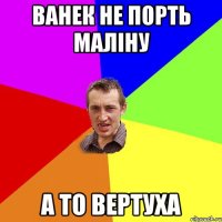 Ванек не порть малiну а то вертуха