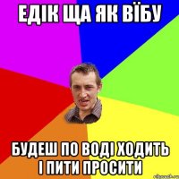 Едік ща як вїбу Будеш по воді ходить і пити просити