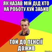 як казав мій дід хто на роботу хуй забив той до пенсії дожив