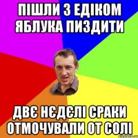 Пішли з едіком яблука пиздити Двє нєдєлі сраки отмочували от солі