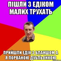 пішли з Едіком малих трухать прийшли Едік з бланшом а я порваною дубльонкою