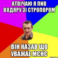 АТВІЧАЮ Я ПИВ ВОДЯРУ ЗІ СТРОПОРОМ ВІН КАЗАВ ЩО УВАЖАЕ МЄНЄ