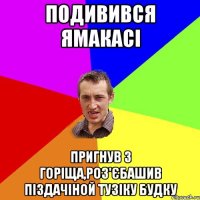 подивився ямакасі пригнув з горіща,роз'єбашив піздачіной тузіку будку