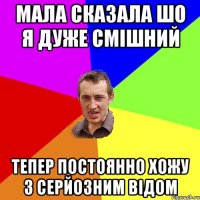 мала сказала шо я дуже смішний тепер постоянно хожу з серйозним відом