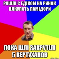 рашлі с Едіком на ринок плкупать памідори пока шлі закрутілі 5 вертуханов