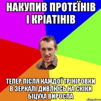 накупив протеїнів і кріатінів тепер після каждої трініровки в зеркалі дивлюсь на скіки біцуха виросла