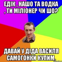 Едік , нашо та водка , ти міліонер чи шо? давай у діда Василя самогонки купим.