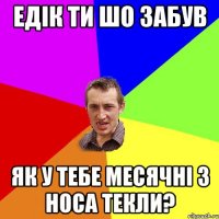 едік ти шо забув як у тебе месячні з носа текли?