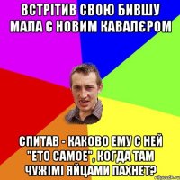 встрітив свою бившу мала с новим кавалєром спитав - каково ему с ней "ето самое", когда там чужімі яйцами пахнет?