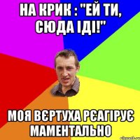 на крик : "ей ти, сюда іді!" моя вєртуха рєагірує маментально