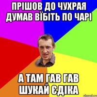 прішов до чухрая думав вїбіть по чарі а там гав гав шукай єдіка