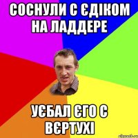 соснули с єдіком на ладдере уєбал єго с вєртухі