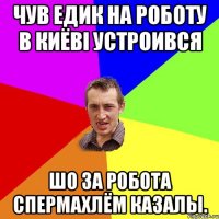 чув Едик на роботу в Киёвi устроився шо за робота спермахлём казалы.