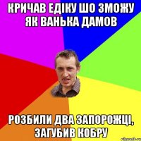 Кричав Едіку шо зможу як ванька дамов розбили два запорожці, загубив кобру