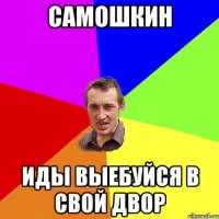 САМОШКИН ИДЫ ВЫЕБУЙСЯ В СВОЙ ДВОР