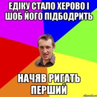 едіку стало херово і шоб його підбодрить начяв ригать перший