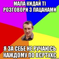 мала кидай ті розговори з пацанами я за себе не ручаюсь каждому по вєртухє