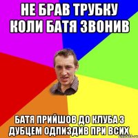 НЕ БРАВ ТРУБКУ КОЛИ БАТЯ ЗВОНИВ БАТЯ ПРИЙШОВ ДО КЛУБА З ДУБЦЕМ ОДПИЗДИВ ПРИ ВСИХ