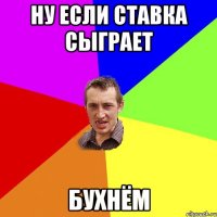 Ну если ставка сыграет Бухнём