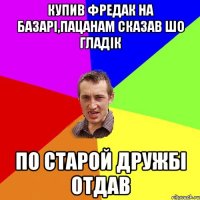 Купив Фредак на базарі,пацанам сказав шо Гладік по старой дружбі отдав