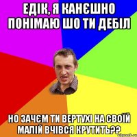 Едік, я канєшно понімаю шо ти дебіл Но зачєм ти вертухі на своїй малій вчівся крутить??