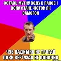 оставь мутну воду в пакоє і вона стане чістой як самогон чув Вадимко не трогай поки вертухан не побачив