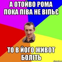 А отойво Рома пока піва не віпьє то в його живот боліть