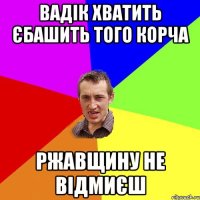 Вадік хватить єбашить того корча ржавщину не відмиєш