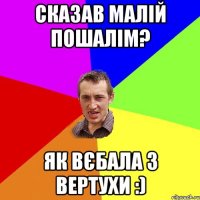 сказав малій пошалім? як вєбала з вертухи :)