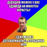 Девушки можно у вас эдуарда на минутку украсть? - эдик,мы же договаривались,блондинка моя