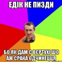 Едік не пизди бо як дам с вєртухі шо аж срака одчинецця