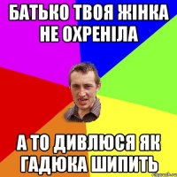 Батько твоя жінка не охреніла а то дивлюся як гадюка шипить