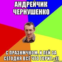 Андрейчик Чернушенко С празнмчком, и пей за сегодня всё что горит.=))