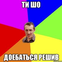 ти шо доебаться решив