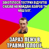 Захотілося гострих відчутів сказав на майдані Азаров ти наш бог. Зараз лежу в травматології.